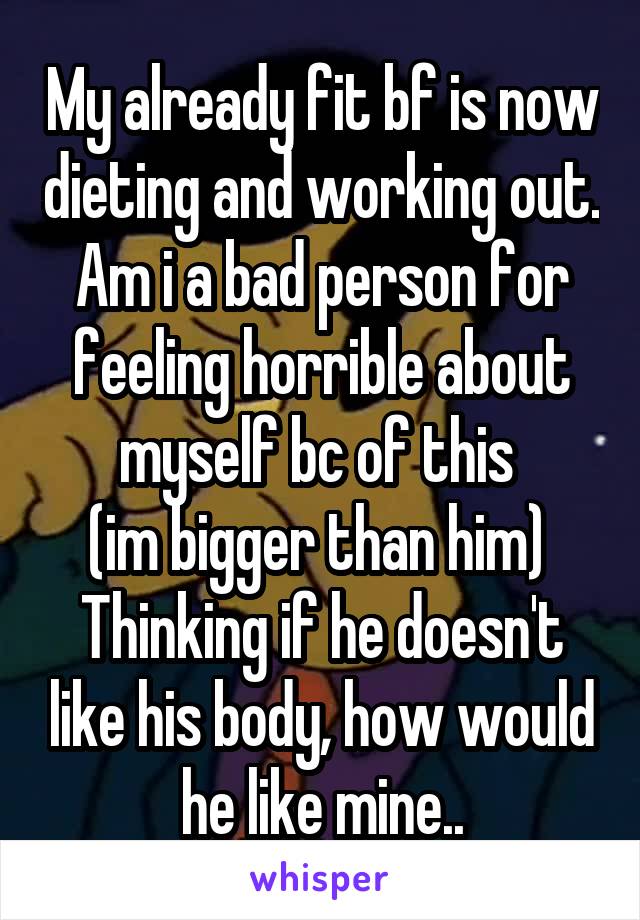 My already fit bf is now dieting and working out.
Am i a bad person for feeling horrible about myself bc of this 
(im bigger than him) 
Thinking if he doesn't like his body, how would he like mine..