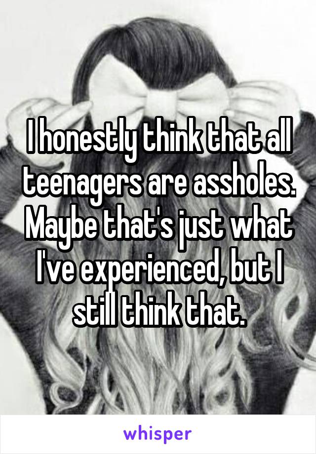 I honestly think that all teenagers are assholes. Maybe that's just what I've experienced, but I still think that.