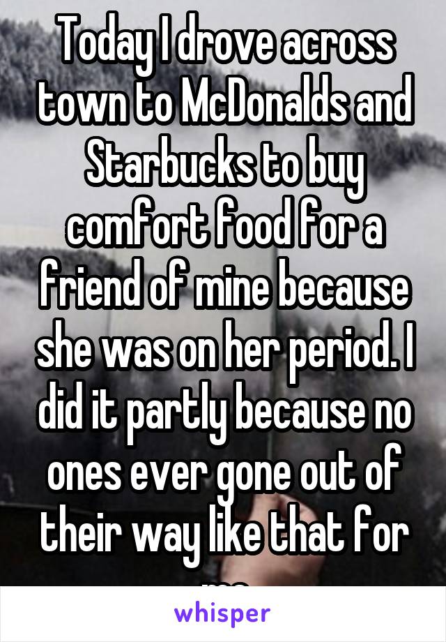 Today I drove across town to McDonalds and Starbucks to buy comfort food for a friend of mine because she was on her period. I did it partly because no ones ever gone out of their way like that for me