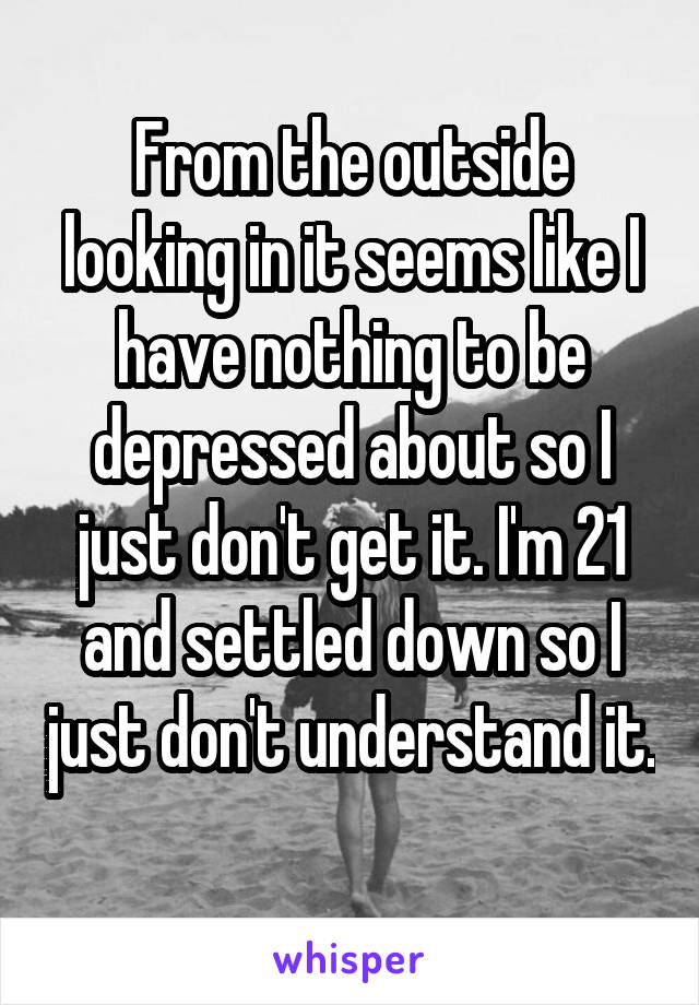 From the outside looking in it seems like I have nothing to be depressed about so I just don't get it. I'm 21 and settled down so I just don't understand it. 