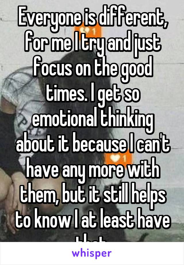 Everyone is different, for me I try and just focus on the good times. I get so emotional thinking about it because I can't have any more with them, but it still helps to know I at least have that.