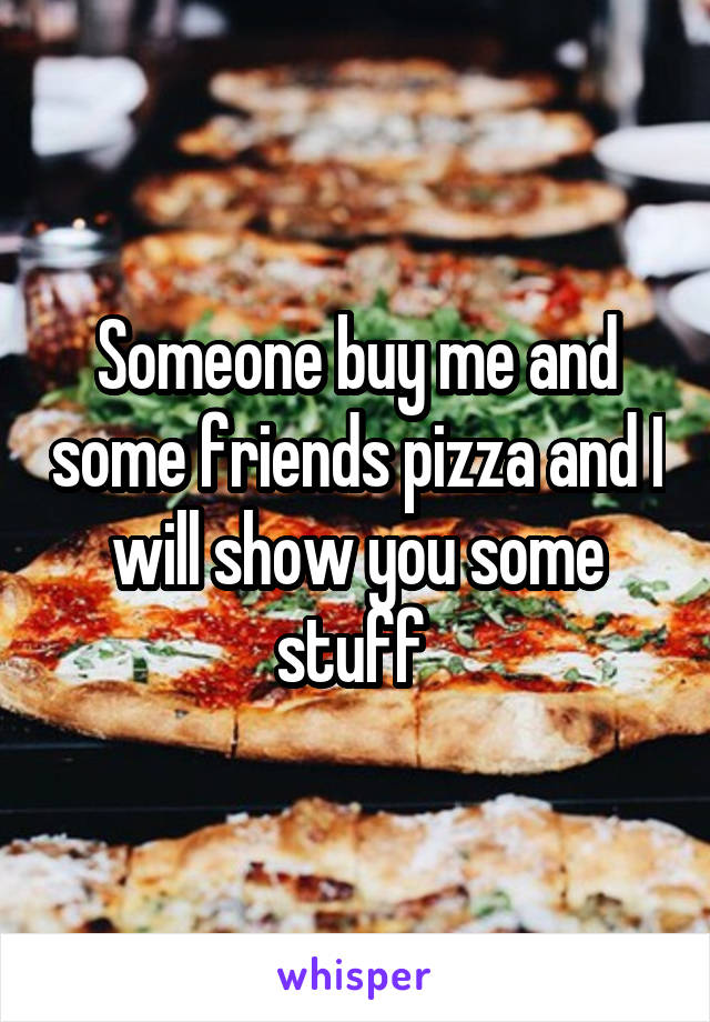 Someone buy me and some friends pizza and I will show you some stuff 