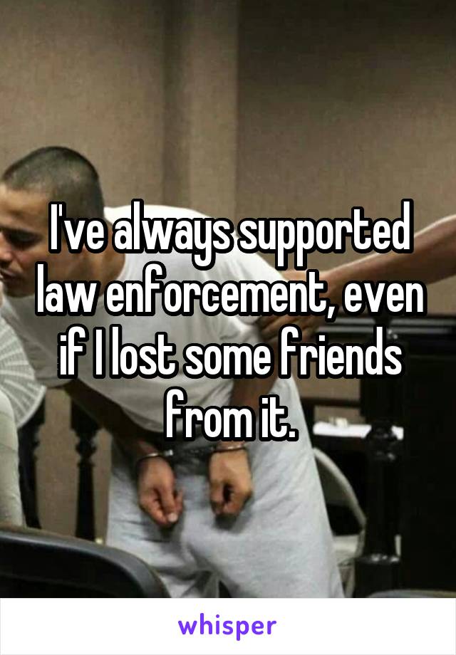 I've always supported law enforcement, even if I lost some friends from it.