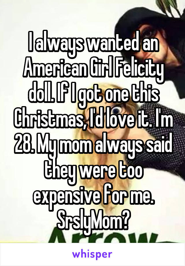 I always wanted an American Girl Felicity doll. If I got one this Christmas, I'd love it. I'm 28. My mom always said they were too expensive for me. SrslyMom?