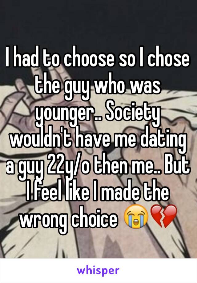 I had to choose so I chose the guy who was younger.. Society wouldn't have me dating a guy 22y/o then me.. But I feel like I made the wrong choice 😭💔