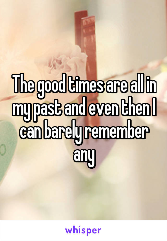 The good times are all in my past and even then I can barely remember any