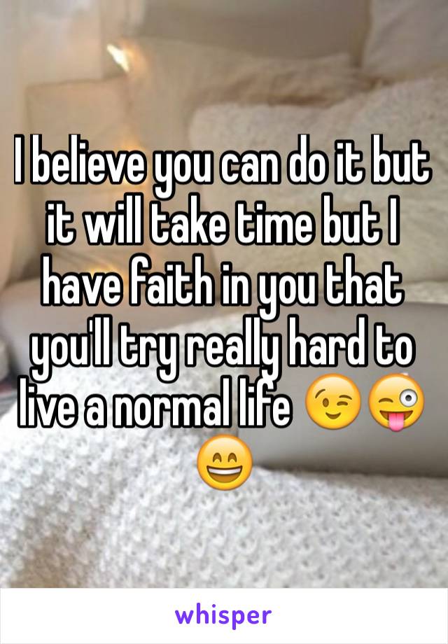 I believe you can do it but it will take time but I have faith in you that you'll try really hard to live a normal life 😉😜😄