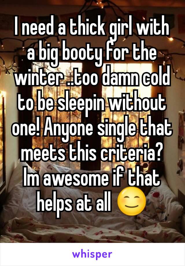 I need a thick girl with a big booty for the winter ..too damn cold to be sleepin without one! Anyone single that meets this criteria? Im awesome if that helps at all 😊