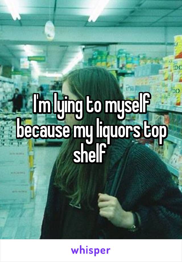 I'm lying to myself because my liquors top shelf 