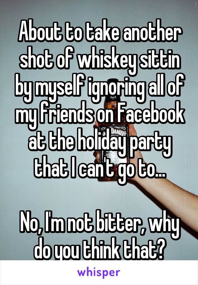 About to take another shot of whiskey sittin by myself ignoring all of my friends on Facebook at the holiday party that I can't go to...

No, I'm not bitter, why do you think that?