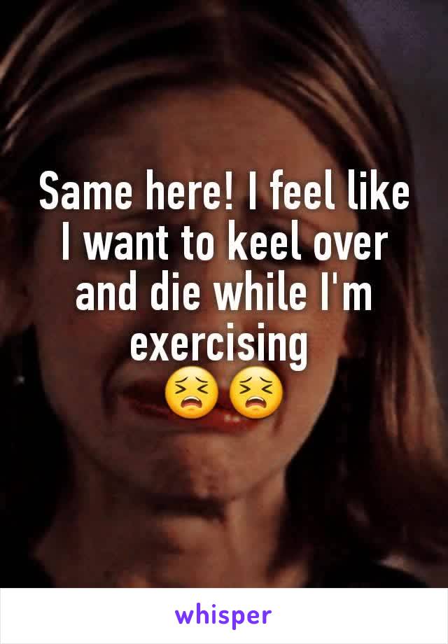 Same here! I feel like I want to keel over and die while I'm exercising 
😣😣