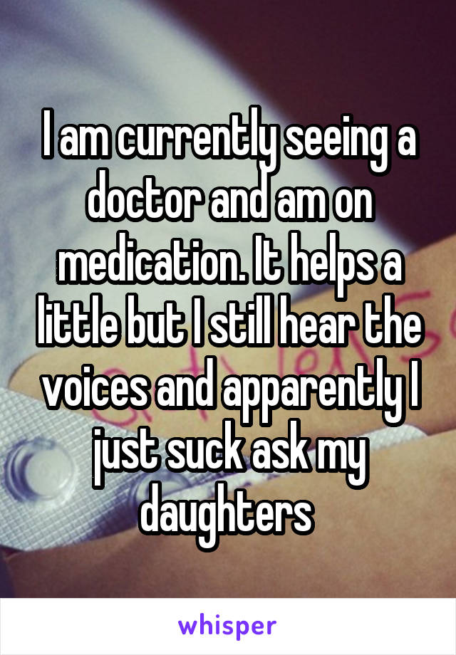 I am currently seeing a doctor and am on medication. It helps a little but I still hear the voices and apparently I just suck ask my daughters 