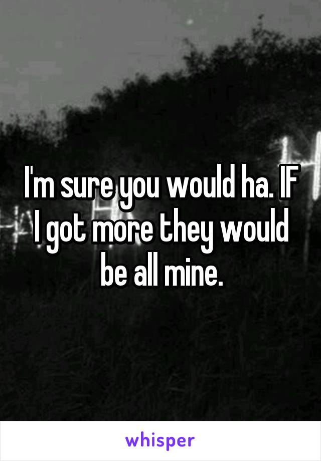 I'm sure you would ha. IF I got more they would be all mine.