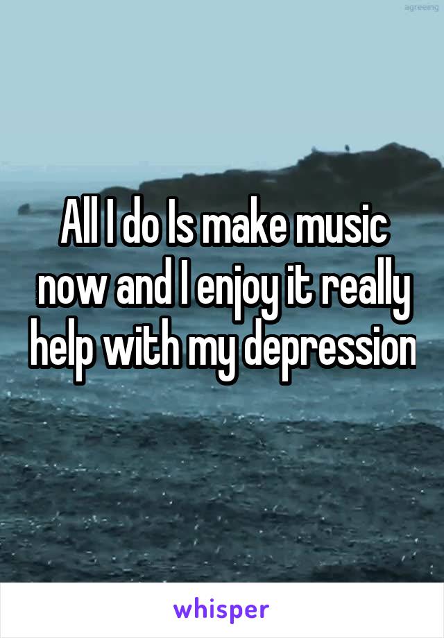 All I do Is make music now and I enjoy it really help with my depression 