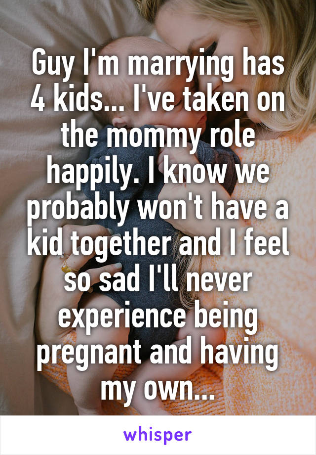 Guy I'm marrying has 4 kids... I've taken on the mommy role happily. I know we probably won't have a kid together and I feel so sad I'll never experience being pregnant and having my own...