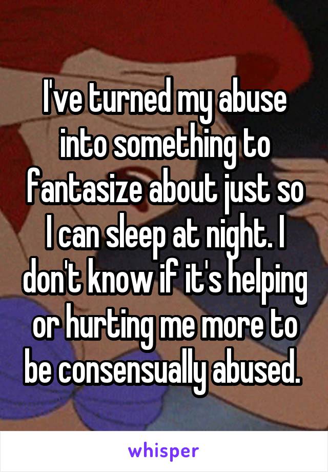 I've turned my abuse into something to fantasize about just so I can sleep at night. I don't know if it's helping or hurting me more to be consensually abused. 