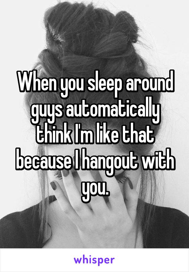 When you sleep around guys automatically think I'm like that because I hangout with you.