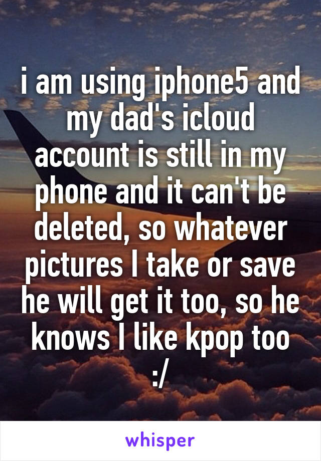 i am using iphone5 and my dad's icloud account is still in my phone and it can't be deleted, so whatever pictures I take or save he will get it too, so he knows I like kpop too :/