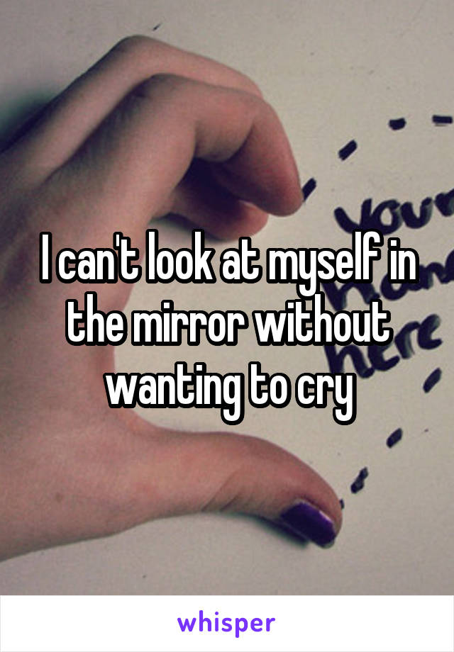 I can't look at myself in the mirror without wanting to cry