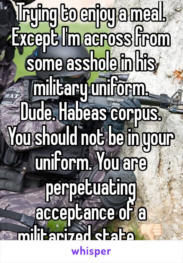 Trying to enjoy a meal.
Except I'm across from some asshole in his military uniform.
Dude. Habeas corpus.
You should not be in your uniform. You are perpetuating acceptance of a militarized state 👎🏻