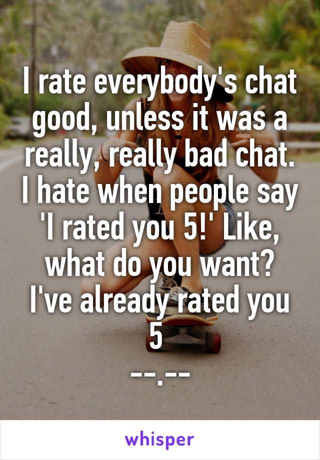 I rate everybody's chat good, unless it was a really, really bad chat. I hate when people say 'I rated you 5!' Like, what do you want? I've already rated you 5 
--.--