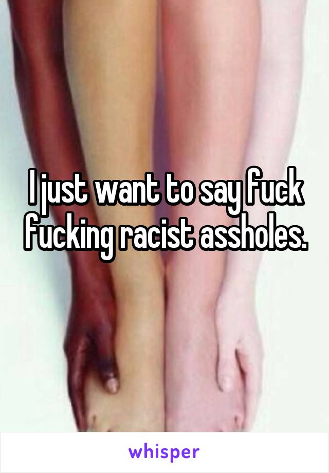 I just want to say fuck fucking racist assholes. 