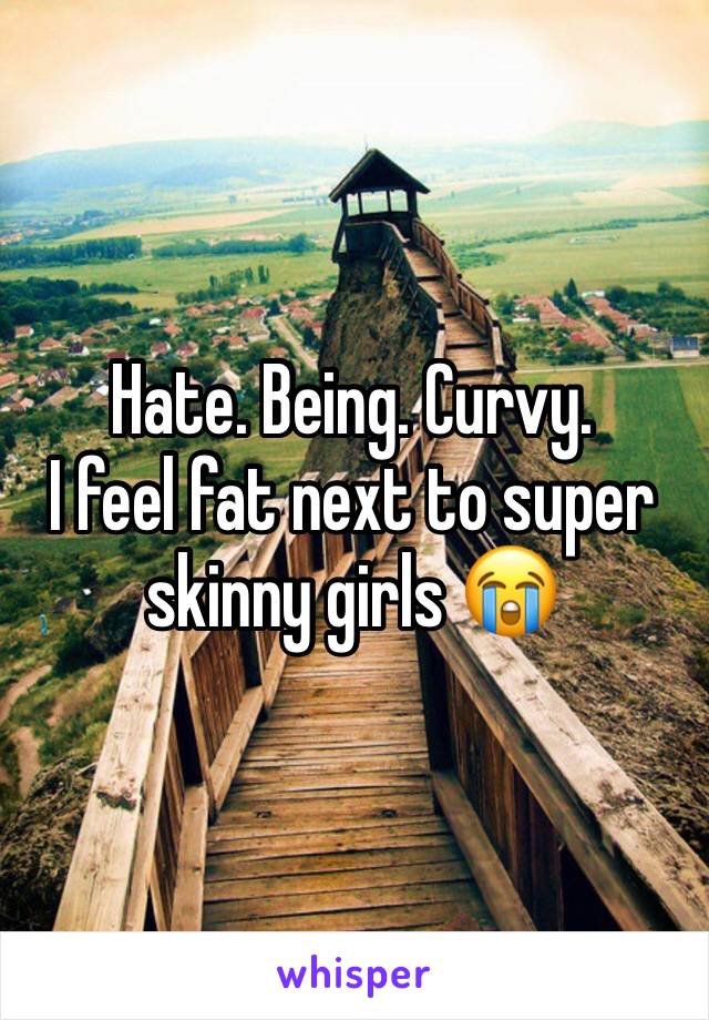 Hate. Being. Curvy. 
I feel fat next to super skinny girls 😭