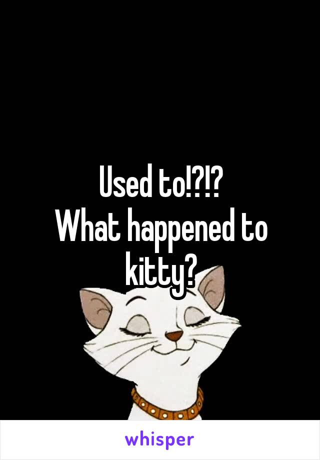 Used to!?!?
What happened to kitty?