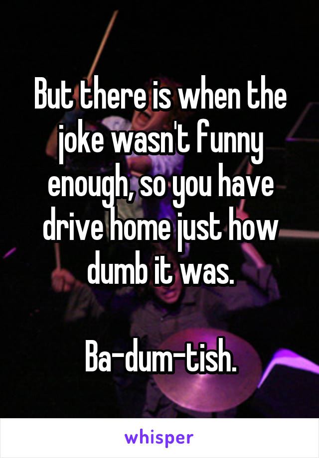 But there is when the joke wasn't funny enough, so you have drive home just how dumb it was.

Ba-dum-tish.