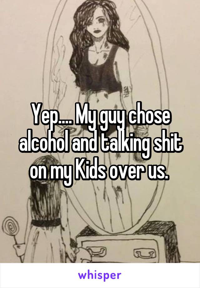 Yep.... My guy chose alcohol and talking shit on my Kids over us. 