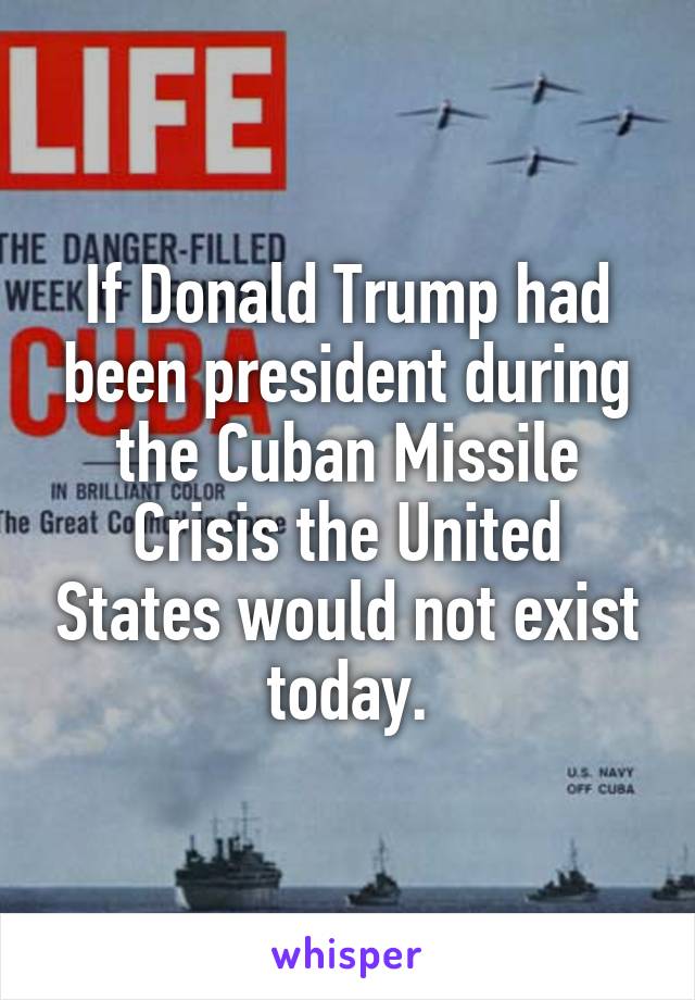 If Donald Trump had been president during the Cuban Missile Crisis the United States would not exist today.