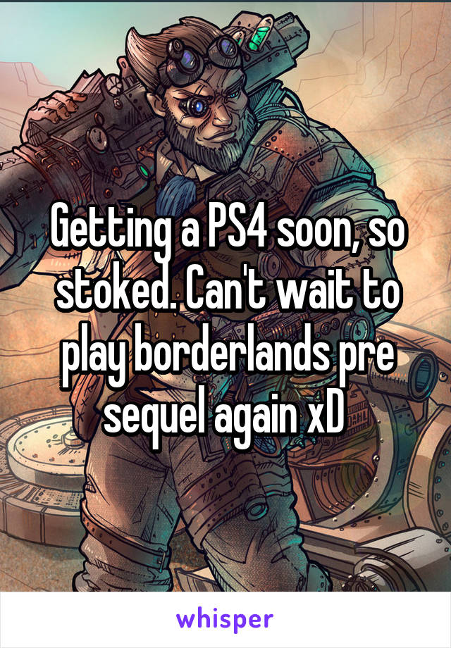 Getting a PS4 soon, so stoked. Can't wait to play borderlands pre sequel again xD 