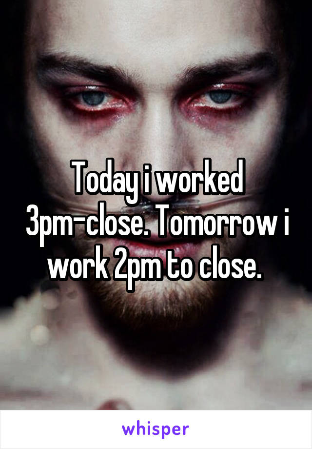 Today i worked 3pm-close. Tomorrow i work 2pm to close. 