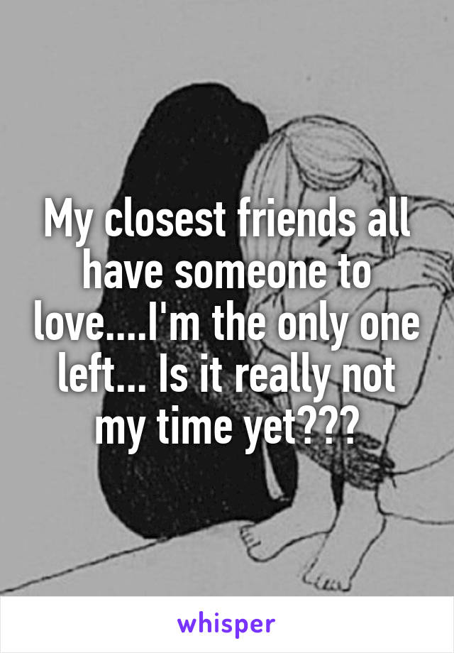 My closest friends all have someone to love....I'm the only one left... Is it really not my time yet???