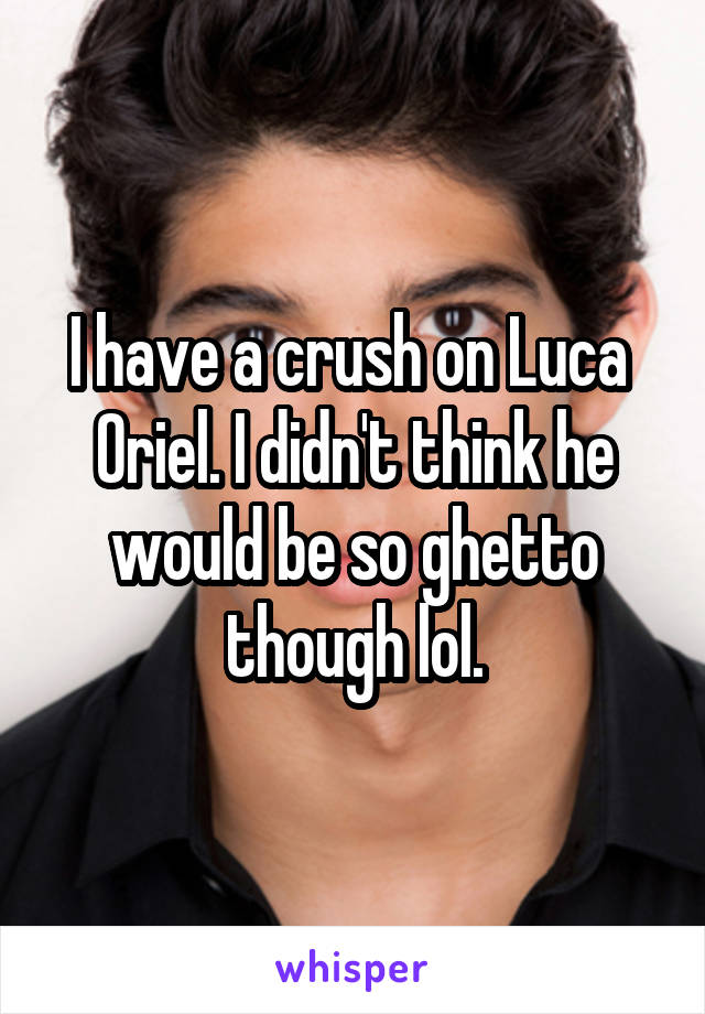 I have a crush on Luca  Oriel. I didn't think he would be so ghetto though lol.