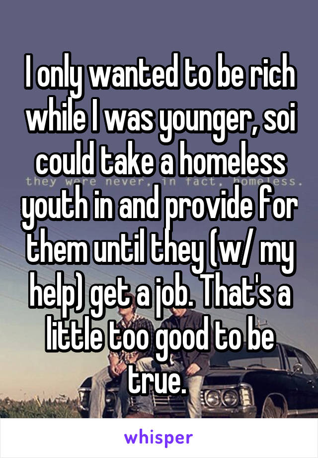 I only wanted to be rich while I was younger, soi could take a homeless youth in and provide for them until they (w/ my help) get a job. That's a little too good to be true. 