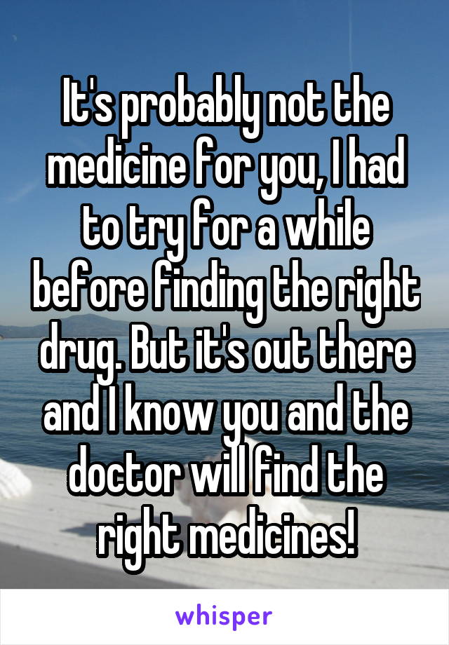 It's probably not the medicine for you, I had to try for a while before finding the right drug. But it's out there and I know you and the doctor will find the right medicines!