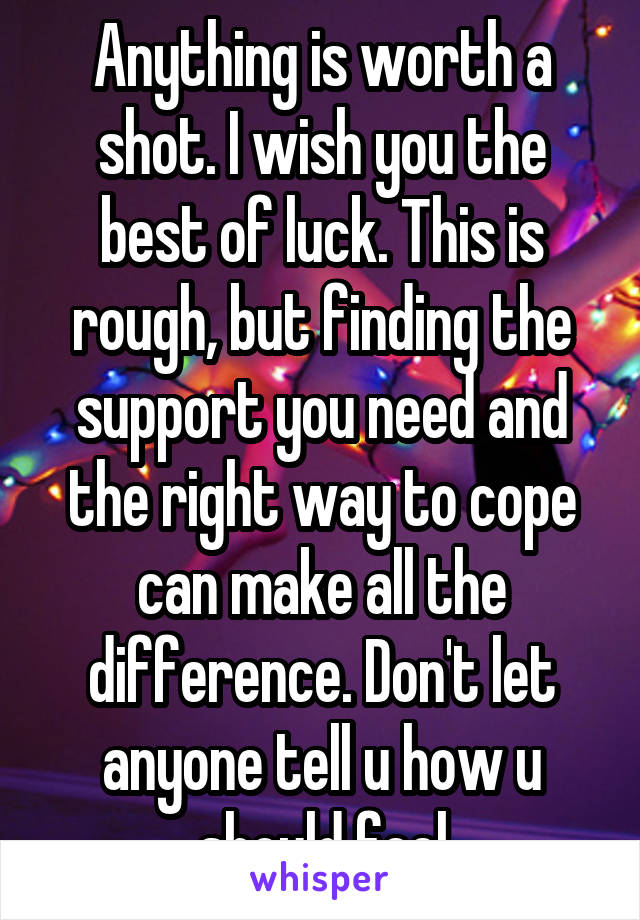 Anything is worth a shot. I wish you the best of luck. This is rough, but finding the support you need and the right way to cope can make all the difference. Don't let anyone tell u how u should feel