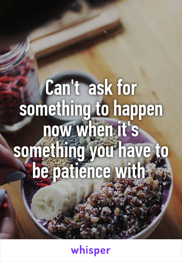 Can't  ask for something to happen now when it's something you have to be patience with 