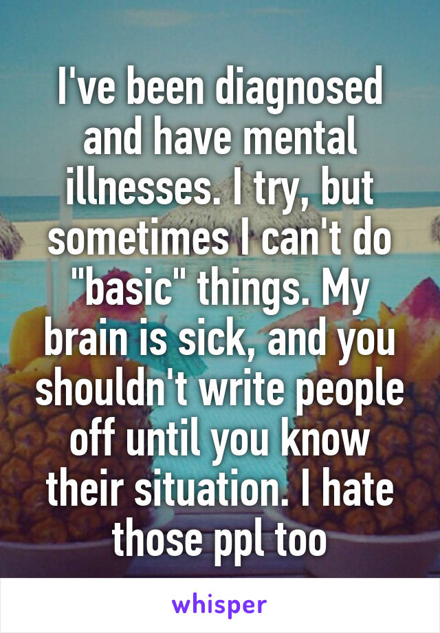 I've been diagnosed and have mental illnesses. I try, but sometimes I can't do "basic" things. My brain is sick, and you shouldn't write people off until you know their situation. I hate those ppl too