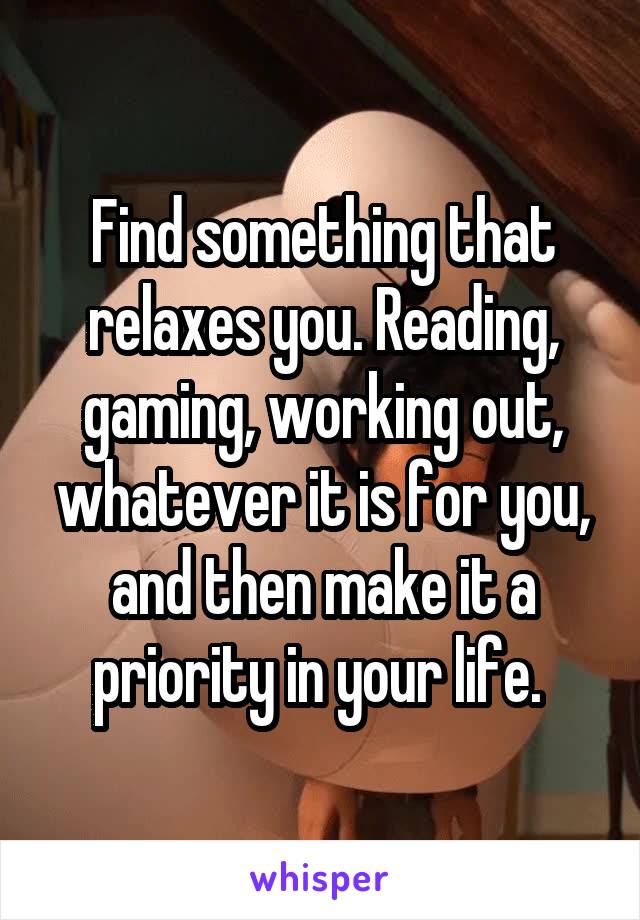 Find something that relaxes you. Reading, gaming, working out, whatever it is for you, and then make it a priority in your life. 