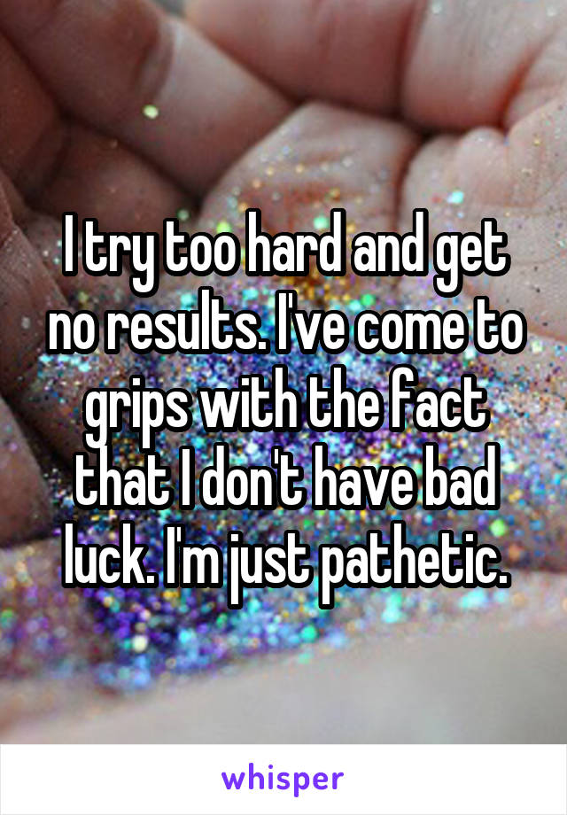 I try too hard and get no results. I've come to grips with the fact that I don't have bad luck. I'm just pathetic.