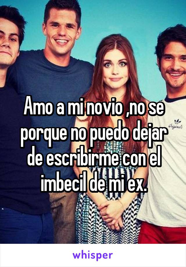  
Amo a mi novio ,no se porque no puedo dejar de escribirme con el imbecil de mi ex.