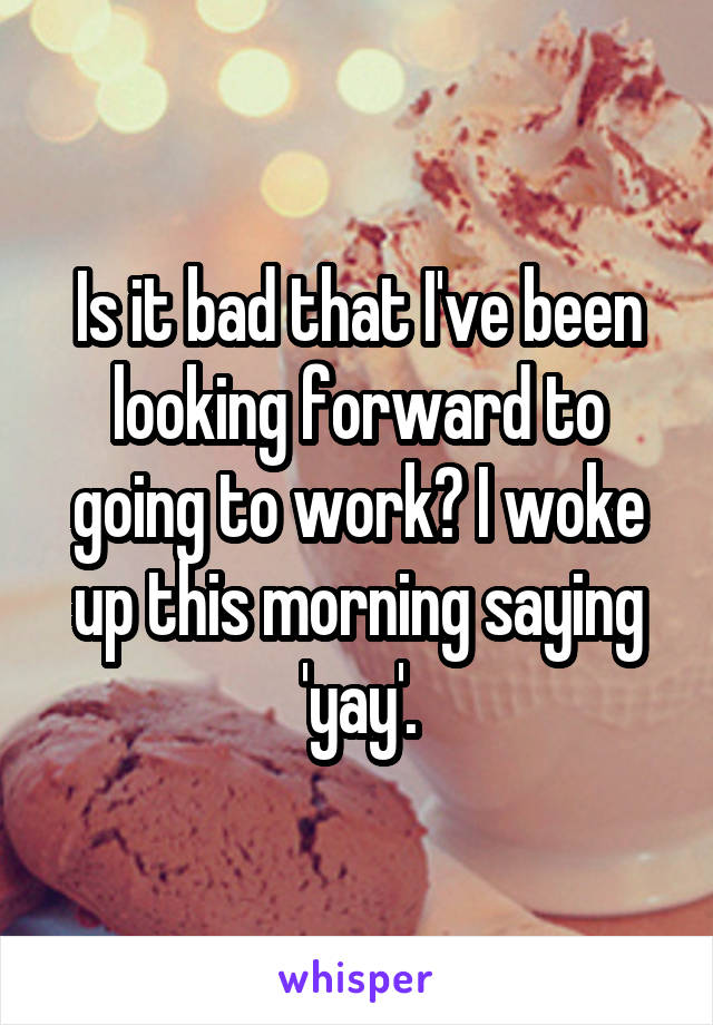 Is it bad that I've been looking forward to going to work? I woke up this morning saying 'yay'.