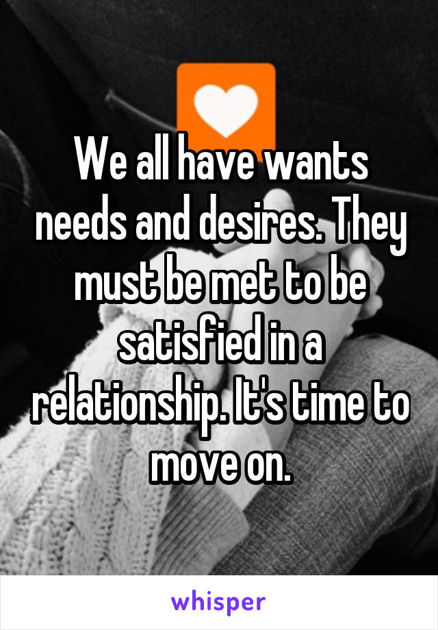 We all have wants needs and desires. They must be met to be satisfied in a relationship. It's time to move on.