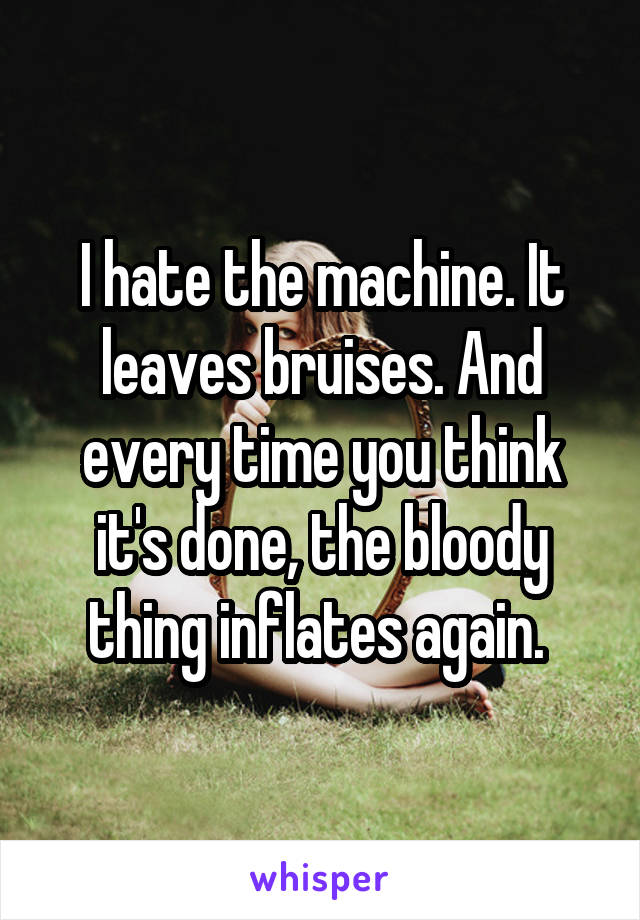 I hate the machine. It leaves bruises. And every time you think it's done, the bloody thing inflates again. 