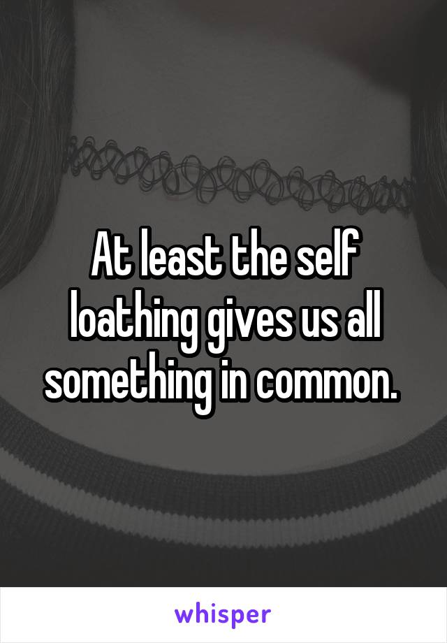 At least the self loathing gives us all something in common. 