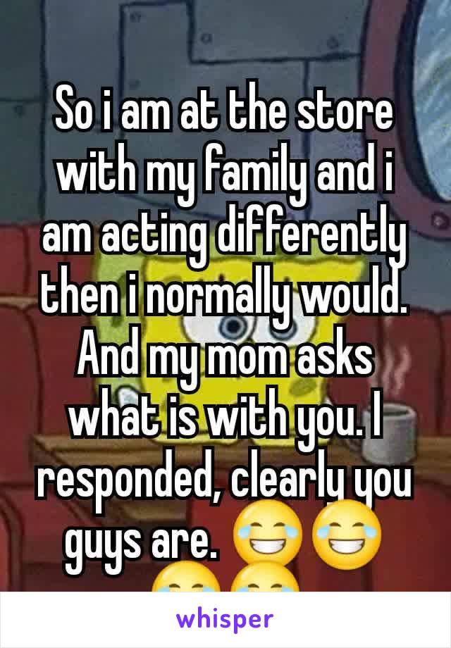 So i am at the store with my family and i am acting differently then i normally would. And my mom asks what is with you. I responded, clearly you guys are. 😂😂😂😂