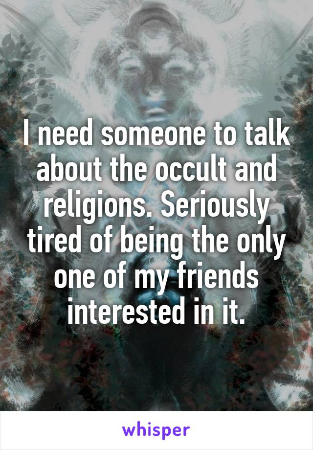 I need someone to talk about the occult and religions. Seriously tired of being the only one of my friends interested in it.