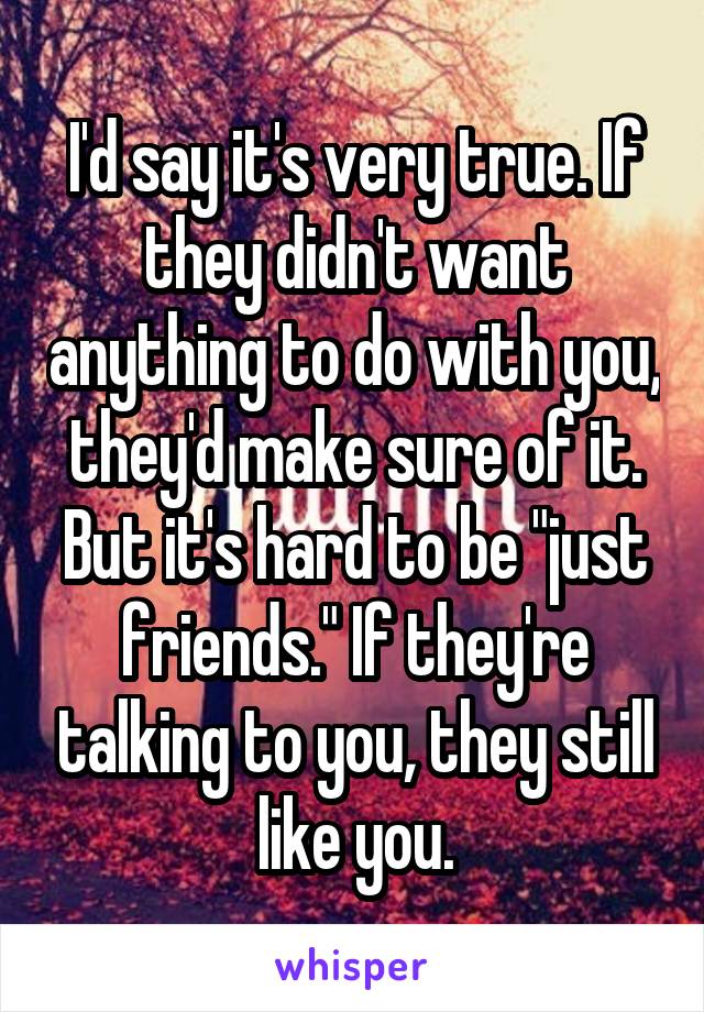 I'd say it's very true. If they didn't want anything to do with you, they'd make sure of it. But it's hard to be "just friends." If they're talking to you, they still like you.